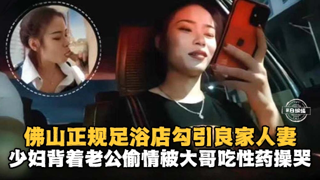 佛山正规足浴店勾引良家人妻少妇背着老公偷情被大哥吃性药操哭